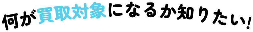 何が買取対象になるかし知りたい！