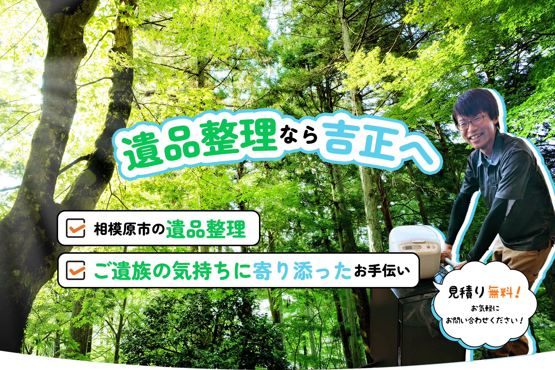 遺品整理なら吉正へ
・相模原市の遺品整理
・ご遺族の気持ちに寄り添ったお手伝い
見積り無料！お気軽にお問合せください！