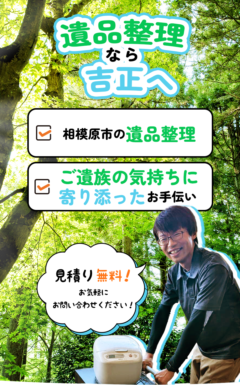 遺品整理なら吉正へ ・相模原市の遺品整理 ・ご遺族の気持ちに寄り添ったお手伝い 見積り無料！お気軽にお問合せください！
